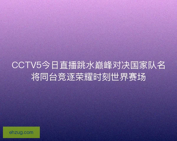 CCTV5今日直播跳水巅峰对决国家队名将同台竞逐荣耀时刻世界赛场