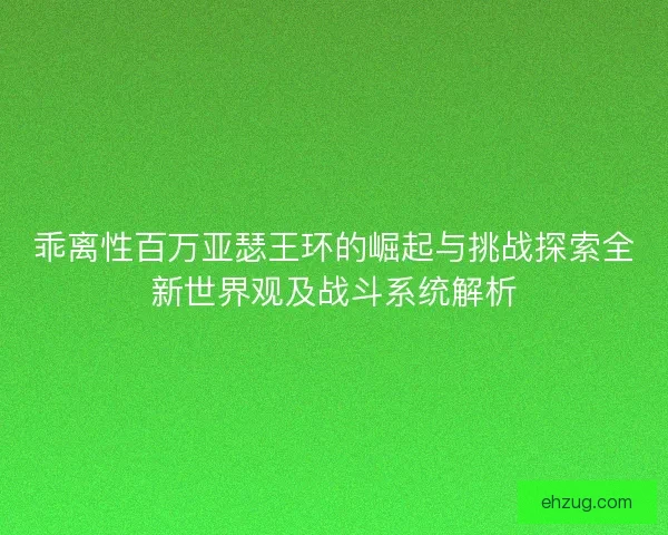 乖离性百万亚瑟王环的崛起与挑战探索全新世界观及战斗系统解析