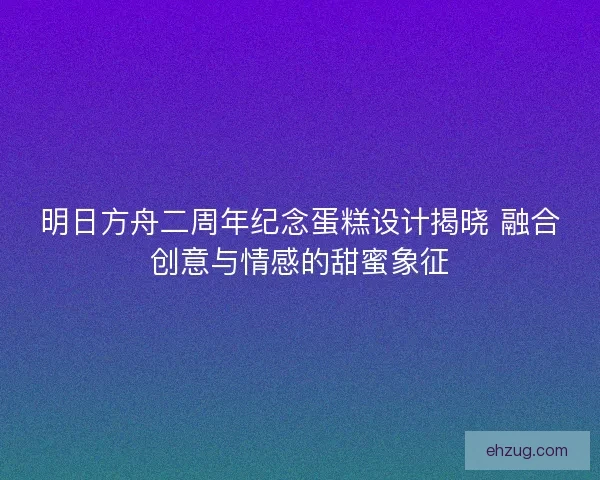 明日方舟二周年纪念蛋糕设计揭晓 融合创意与情感的甜蜜象征
