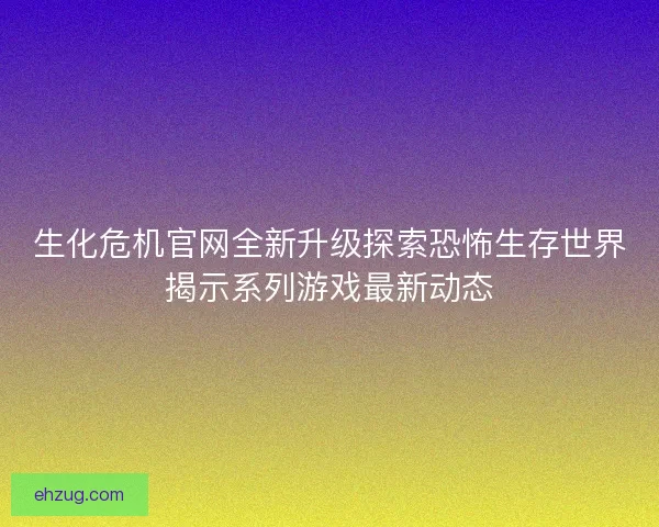 生化危机官网全新升级探索恐怖生存世界揭示系列游戏最新动态