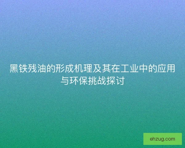 黑铁残油的形成机理及其在工业中的应用与环保挑战探讨