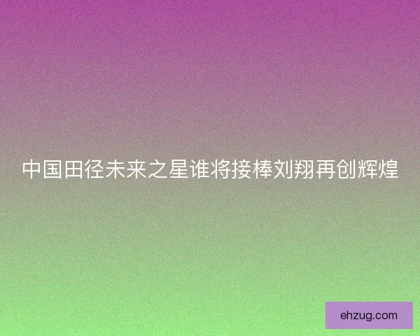 中国田径未来之星谁将接棒刘翔再创辉煌