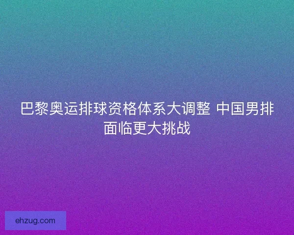 巴黎奥运排球资格体系大调整 中国男排面临更大挑战