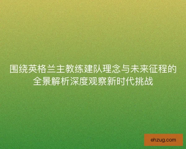 围绕英格兰主教练建队理念与未来征程的全景解析深度观察新时代挑战
