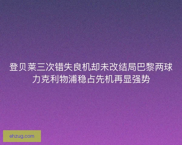 登贝莱三次错失良机却未改结局巴黎两球力克利物浦稳占先机再显强势 登贝莱三次错失良机却未改结局巴黎两球力克利物浦稳占先机再显强势