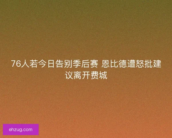 76人若今日告别季后赛 恩比德遭怒批建议离开费城 76人若今日告别季后赛 恩比德遭怒批建议离开费城