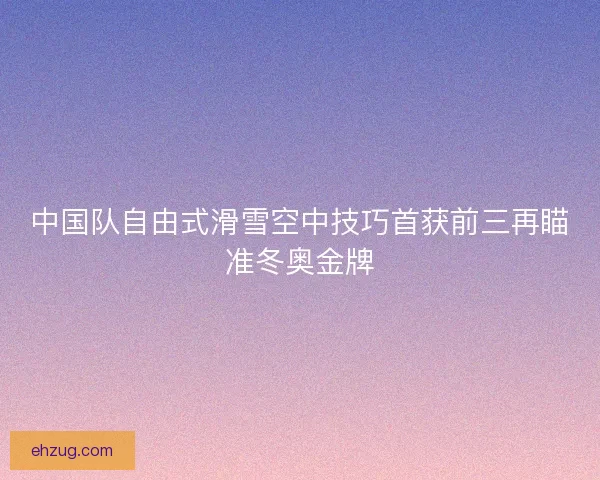 中国队自由式滑雪空中技巧首获前三再瞄准冬奥金牌