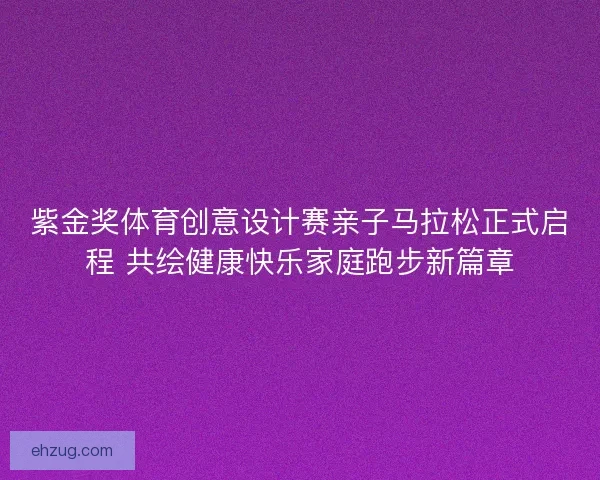 紫金奖体育创意设计赛亲子马拉松正式启程 共绘健康快乐家庭跑步新篇章