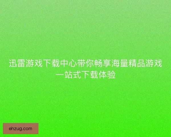 迅雷游戏下载中心带你畅享海量精品游戏一站式下载体验