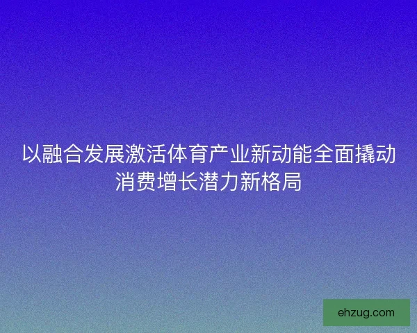 以融合发展激活体育产业新动能全面撬动消费增长潜力新格局 以融合发展激活体育产业新动能全面撬动消费增长潜力新格局