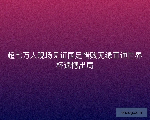 超七万人现场见证国足惜败无缘直通世界杯遗憾出局 超七万人现场见证国足惜败无缘直通世界杯遗憾出局