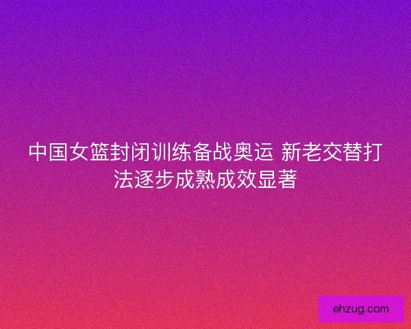 中国女篮封闭训练备战奥运 新老交替打法逐步成熟成效显著