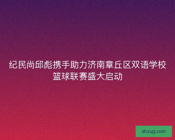 纪民尚邱彪携手助力济南章丘区双语学校篮球联赛盛大启动