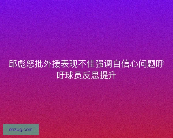 邱彪怒批外援表现不佳强调自信心问题呼吁球员反思提升