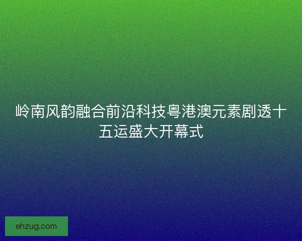 岭南风韵融合前沿科技粤港澳元素剧透十五运盛大开幕式