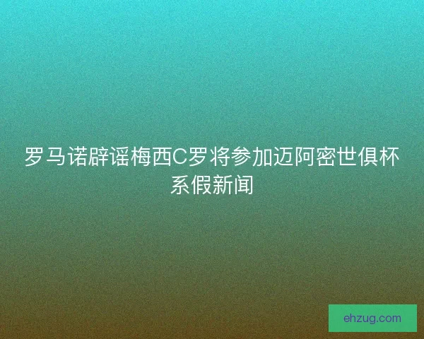罗马诺辟谣梅西C罗将参加迈阿密世俱杯系假新闻 罗马诺辟谣梅西C罗将参加迈阿密世俱杯系假新闻
