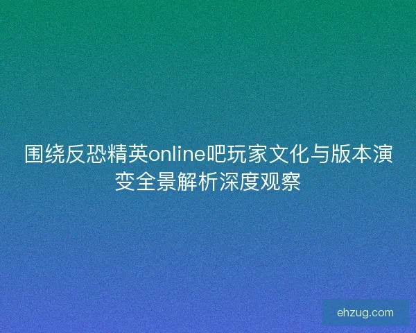 围绕反恐精英online吧玩家文化与版本演变全景解析深度观察
