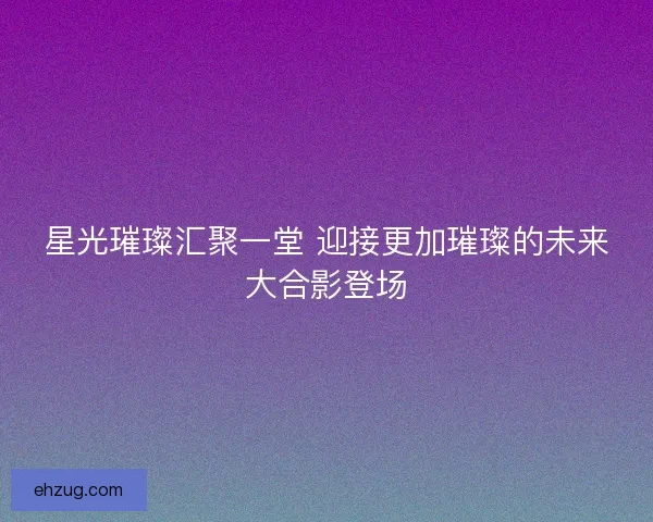 星光璀璨汇聚一堂 迎接更加璀璨的未来大合影登场