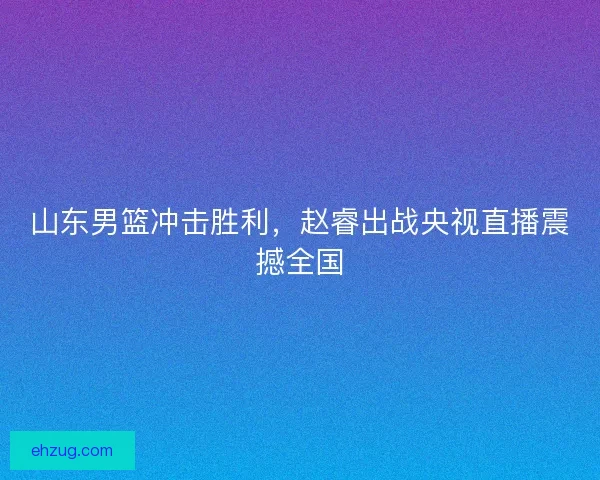 山东男篮冲击胜利，赵睿出战央视直播震撼全国