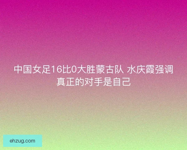 中国女足16比0大胜蒙古队 水庆霞强调真正的对手是自己 中国女足16比0大胜蒙古队 水庆霞强调真正的对手是自己