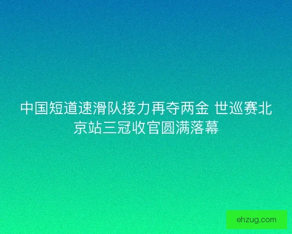 中国短道速滑队接力再夺两金 世巡赛北京站三冠收官圆满落幕