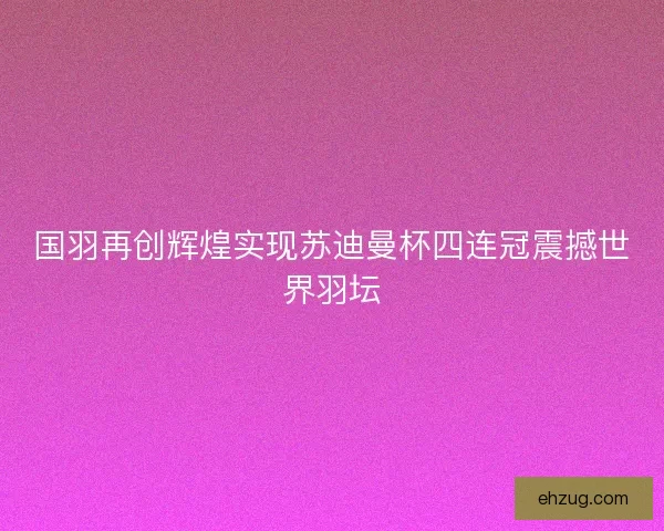 国羽再创辉煌实现苏迪曼杯四连冠震撼世界羽坛