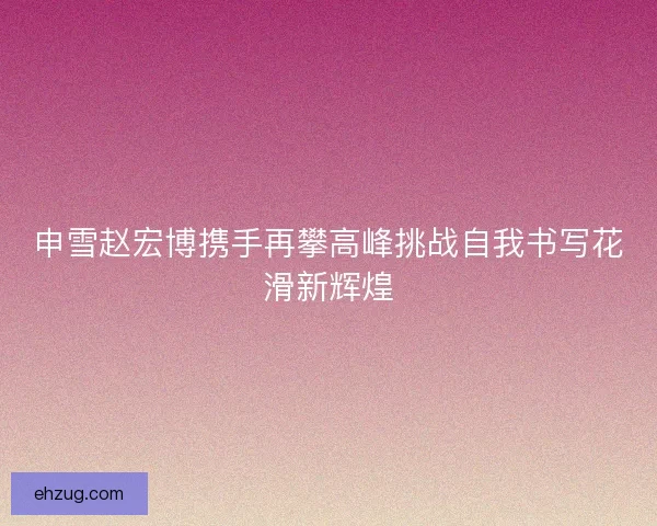 申雪赵宏博携手再攀高峰挑战自我书写花滑新辉煌 申雪赵宏博携手再攀高峰挑战自我书写花滑新辉煌