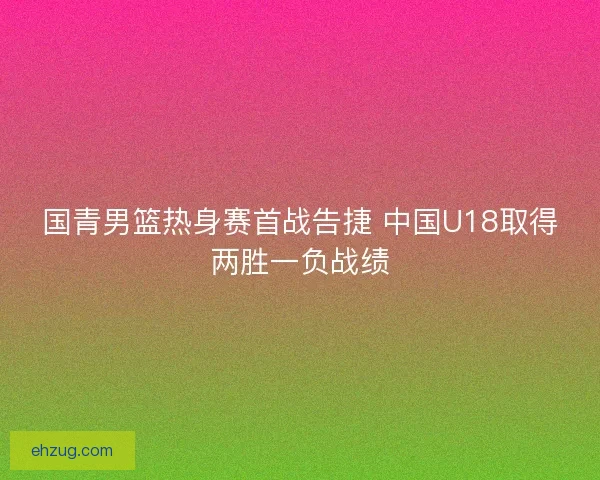 国青男篮热身赛首战告捷 中国U18取得两胜一负战绩